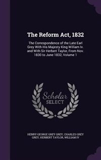 The Reform Act, 1832: The Correspondence of the Late Earl Grey With His Majesty King William Iv. and With Sir Herbert Tay