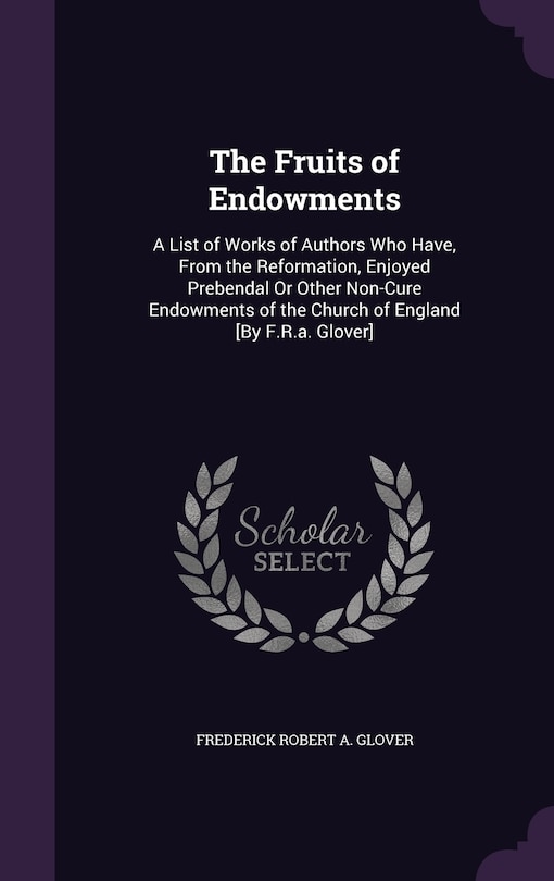 The Fruits of Endowments: A List of Works of Authors Who Have, From the Reformation, Enjoyed Prebendal Or Other Non-Cure Endowments of the Church of England [By F.R.a. Glover]