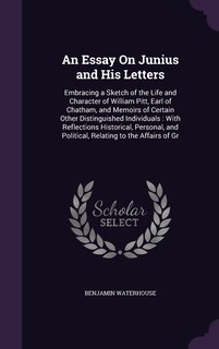 An Essay On Junius and His Letters: Embracing a Sketch of the Life and Character of William Pitt, Earl of Chatham, and Memoirs of Certain Other Distinguished Individuals: With Reflections Historical, Personal, and Political, Relating to the Affairs of Gr