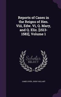 Reports of Cases in the Reigns of Hen. Viii, Edw. Vi, Q. Mary, and Q. Eliz. [1513-1582], Volume 1