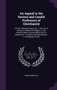 An Appeal to the Serious and Candid Professors of Christianity: On the Following Topics, Viz., I. the Use of Reason in Matters of Religion. Ii. the Power of Man to