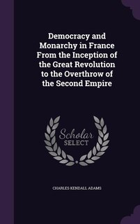 Democracy and Monarchy in France From the Inception of the Great Revolution to the Overthrow of the Second Empire