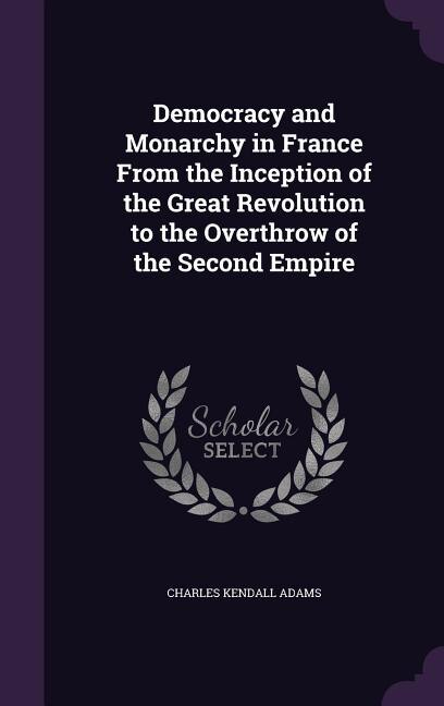 Democracy and Monarchy in France From the Inception of the Great Revolution to the Overthrow of the Second Empire