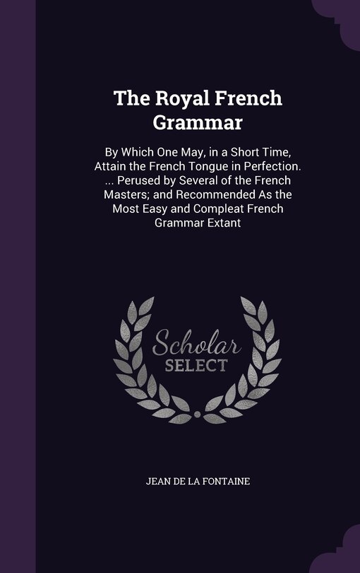 The Royal French Grammar: By Which One May, in a Short Time, Attain the French Tongue in Perfection. ... Perused by Several of the French Masters; and Recommended As the Most Easy and Compleat French Grammar Extant