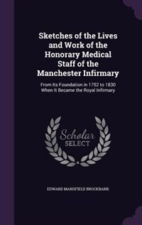Sketches of the Lives and Work of the Honorary Medical Staff of the Manchester Infirmary: From Its Foundation in 1752 to 1830 When It Became the Royal Infirmary