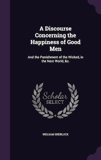 A Discourse Concerning the Happiness of Good Men: And the Punishment of the Wicked, in the Next World, &c.