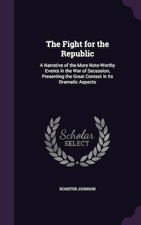 The Fight for the Republic: A Narrative of the More Note-Worthy Events in the War of Secession, Presenting the Great Contest in Its Dramatic Aspects