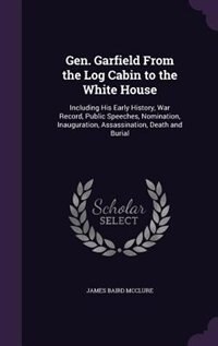 Gen. Garfield From the Log Cabin to the White House: Including His Early History, War Record, Public Speeches, Nomination, Inauguration, Assassination,