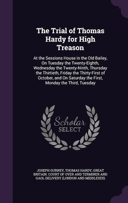 The Trial of Thomas Hardy for High Treason: At the Sessions House in the Old Bailey, On Tuesday the Twenty-Eighth, Wednesday the Twenty-Ninth, Thursday the Thirtieth, Friday the Thirty-First of October, and On Saturday the First, Monday the Third, Tuesday