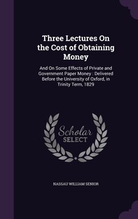 Three Lectures On the Cost of Obtaining Money: And On Some Effects of Private and Government Paper Money: Delivered Before the University of Oxford, in Trinity Term, 1829