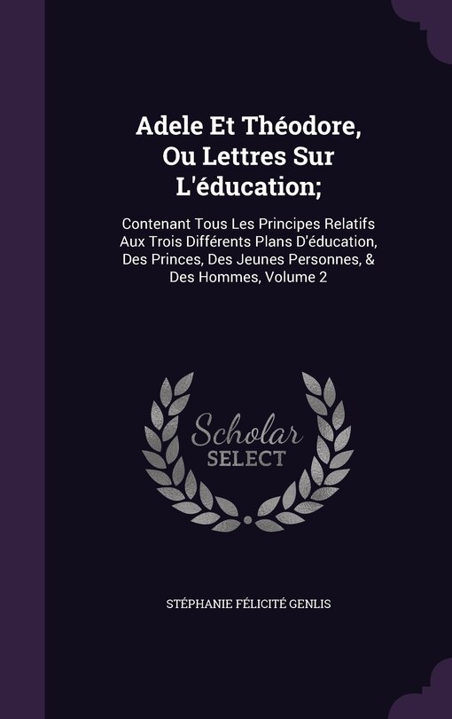 Adele Et Théodore, Ou Lettres Sur L'éducation;: Contenant Tous Les Principes Relatifs Aux Trois Différents Plans D'éducation, Des Princes, Des Jeunes Personnes, & Des Hommes, Volume 2