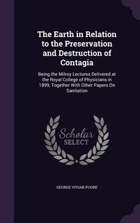 The Earth in Relation to the Preservation and Destruction of Contagia: Being the Milroy Lectures Delivered at the Royal College of Physicians in 1899, Together With Other Papers On Sanitation