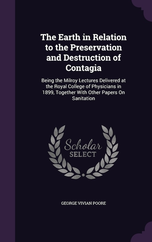 The Earth in Relation to the Preservation and Destruction of Contagia: Being the Milroy Lectures Delivered at the Royal College of Physicians in 1899, Together With Other Papers On Sanitation