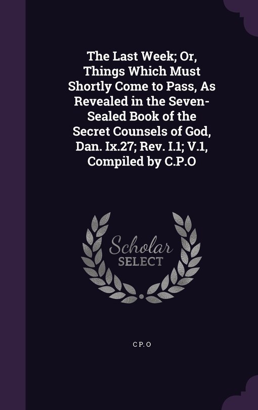 Couverture_The Last Week; Or, Things Which Must Shortly Come to Pass, As Revealed in the Seven-Sealed Book of the Secret Counsels of God, Dan. Ix.27; Rev. I.1; V.1, Compiled by C.P.O