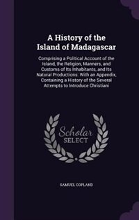 A History of the Island of Madagascar: Comprising a Political Account of the Island, the Religion, Manners, and Customs of Its Inhabitants