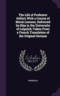 Front cover_The Life of Professor Gellert; With a Course of Moral Lessons, Delivered by Him in the University of Leipsick; Taken From a French Translation of the Original German
