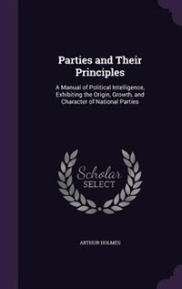 Parties and Their Principles: A Manual of Political Intelligence, Exhibiting the Origin, Growth, and Character of National Parties