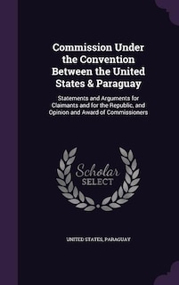 Commission Under the Convention Between the United States & Paraguay: Statements and Arguments for Claimants and for the Republic, and Opinion and Award of Commissioners