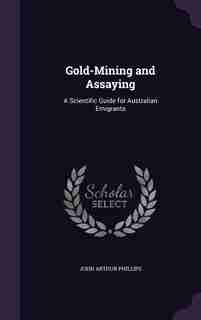 Gold-Mining and Assaying: A Scientific Guide for Australian Emigrants by John Arthur Phillips