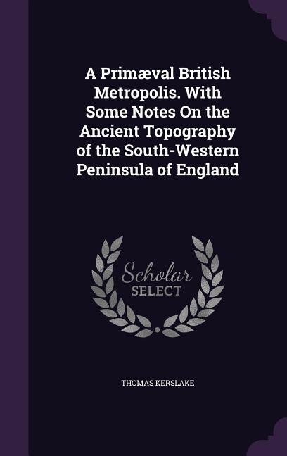 A Primæval British Metropolis. With Some Notes On the Ancient Topography of the South-Western Peninsula of England