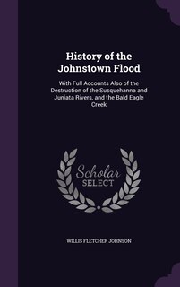 History of the Johnstown Flood: With Full Accounts Also of the Destruction of the Susquehanna and Juniata Rivers, and the Bald Eagle Creek