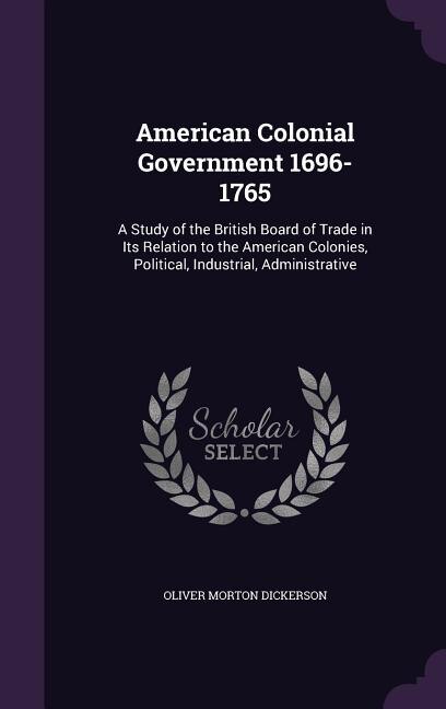 American Colonial Government 1696-1765: A Study of the British Board of Trade in Its Relation to the American Colonies, Political, Industri
