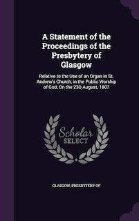 A Statement of the Proceedings of the Presbytery of Glasgow: Relative to the Use of an Organ in St. Andrew's Church, in the Public Worship of God, On the 23D August, 1807