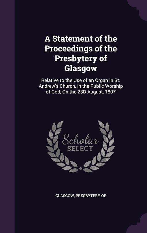 A Statement of the Proceedings of the Presbytery of Glasgow: Relative to the Use of an Organ in St. Andrew's Church, in the Public Worship of God, On the 23D August, 1807
