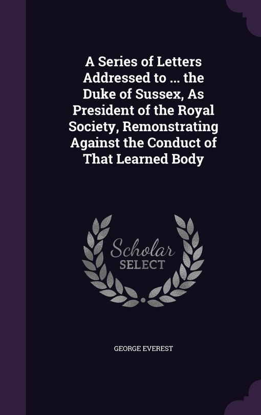 A Series of Letters Addressed to ... the Duke of Sussex, As President of the Royal Society, Remonstrating Against the Conduct of That Learned Body