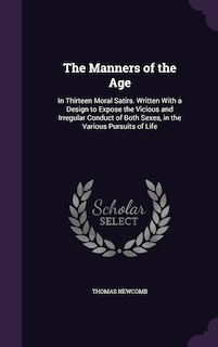 The Manners of the Age: In Thirteen Moral Satirs. Written With a Design to Expose the Vicious and Irregular Conduct of Both Sexes, in the Various Pursuits of Life