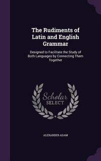 The Rudiments of Latin and English Grammar: Designed to Facilitate the Study of Both Languages by Connecting Them Together