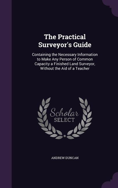 The Practical Surveyor's Guide: Containing the Necessary Information to Make Any Person of Common Capacity a Finished Land Surveyor