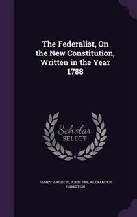 The Federalist, On the New Constitution, Written in the Year 1788