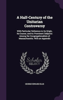 A Half-Century of the Unitarian Controversy: With Particular Reference to Its Origin, Its Course, and Its Prominent Subjects Among the Congregationalists of Massachusetts. With an Appendix