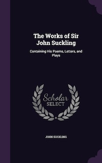 The Works of Sir John Suckling: Containing His Poems, Letters, and Plays