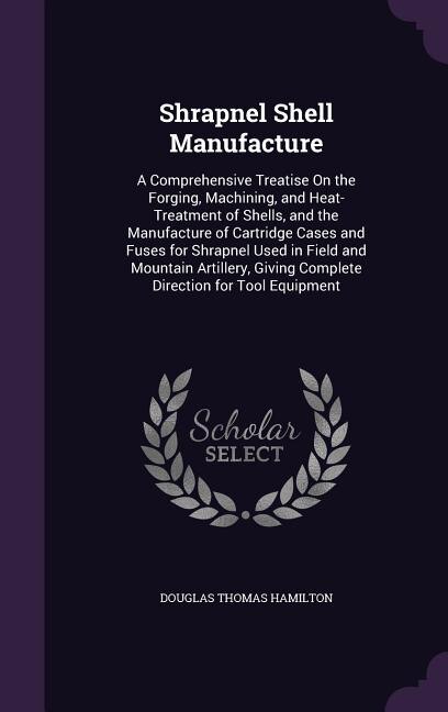 Shrapnel Shell Manufacture: A Comprehensive Treatise On the Forging, Machining, and Heat-Treatment of Shells, and the Manufactu