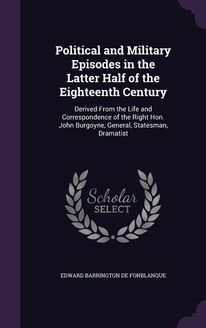 Political and Military Episodes in the Latter Half of the Eighteenth Century: Derived From the Life and Correspondence of the Right Hon. John Burgoyne, General, Statesman, Drama