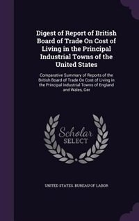 Digest of Report of British Board of Trade On Cost of Living in the Principal Industrial Towns of the United States: Comparative Summary of Reports of the British Board of Trade On Cost of Living in the Principal Ind