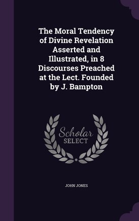 The Moral Tendency of Divine Revelation Asserted and Illustrated, in 8 Discourses Preached at the Lect. Founded by J. Bampton