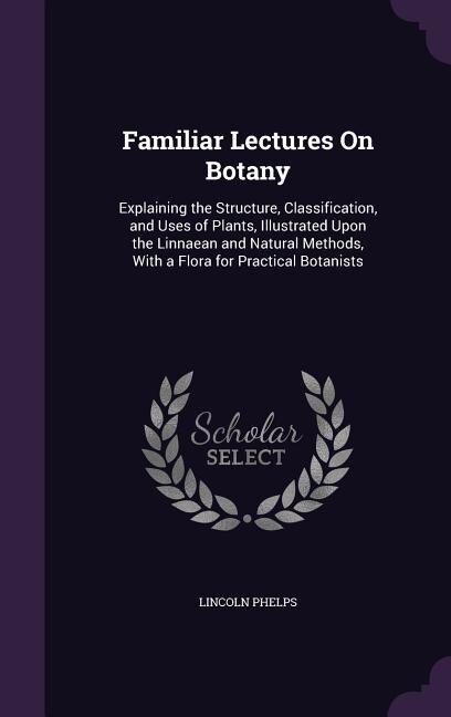 Familiar Lectures On Botany: Explaining the Structure, Classification, and Uses of Plants, Illustrated Upon the Linnaean and Nat