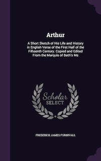 Arthur: A Short Sketch of His Life and History in English Verse of the First Half of the Fifteenth Century. Copied and Edited From the Marquis of Bath's Ms