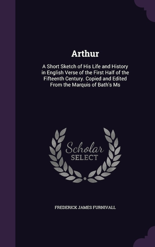 Arthur: A Short Sketch of His Life and History in English Verse of the First Half of the Fifteenth Century. Copied and Edited From the Marquis of Bath's Ms