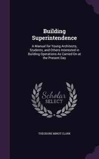 Building Superintendence: A Manual for Young Architects, Students, and Others Interested in Building Operations As Carried On