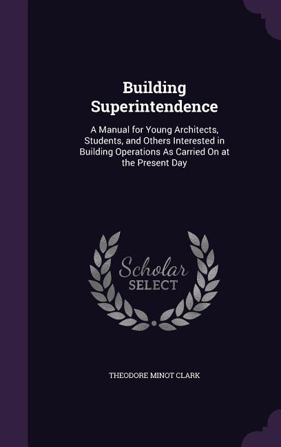 Building Superintendence: A Manual for Young Architects, Students, and Others Interested in Building Operations As Carried On
