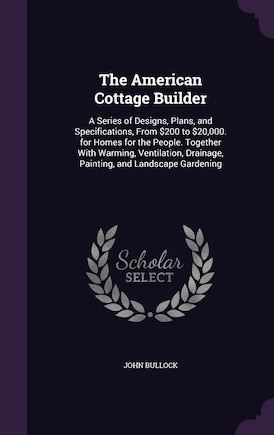 The American Cottage Builder: A Series of Designs, Plans, and Specifications, From $200 to $20,000. for Homes for the People. Together With Warming, Ventilation, Drainage, Painting, and Landscape Gardening