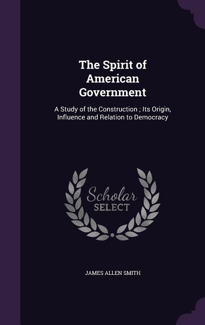 The Spirit of American Government: A Study of the Construction ; Its Origin, Influence and Relation to Democracy