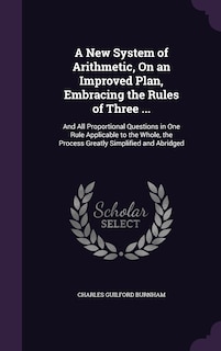 A New System of Arithmetic, On an Improved Plan, Embracing the Rules of Three ...: And All Proportional Questions in One Rule Applicable to the Whole, the Process Greatly Simplified and Abridged