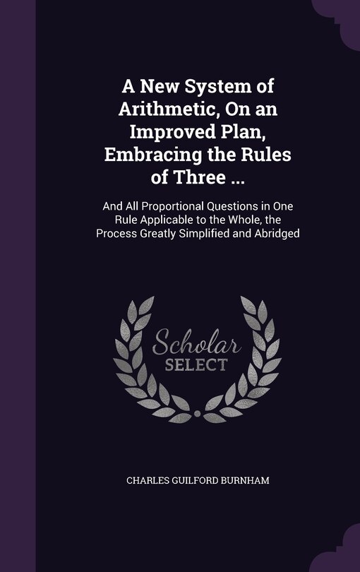 A New System of Arithmetic, On an Improved Plan, Embracing the Rules of Three ...: And All Proportional Questions in One Rule Applicable to the Whole, the Process Greatly Simplified and Abridged