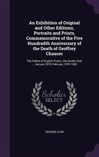 An Exhibition of Original and Other Editions, Portraits and Prints, Commemorative of the Five Hundredth Anniversary of the Death of Geoffrey Chaucer: The Father of English Poetry. the Grolier Club ... January 25Th February 10Th 1900