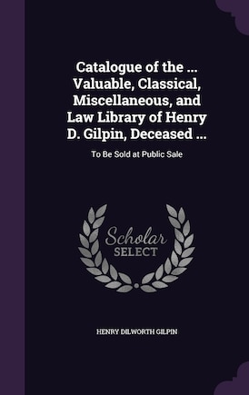 Catalogue of the ... Valuable, Classical, Miscellaneous, and Law Library of Henry D. Gilpin, Deceased ...: To Be Sold at Public Sale